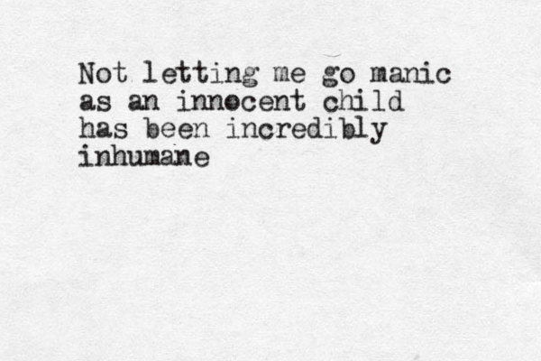 Not letting me go manic as an innocent child has been incredibly inhumane