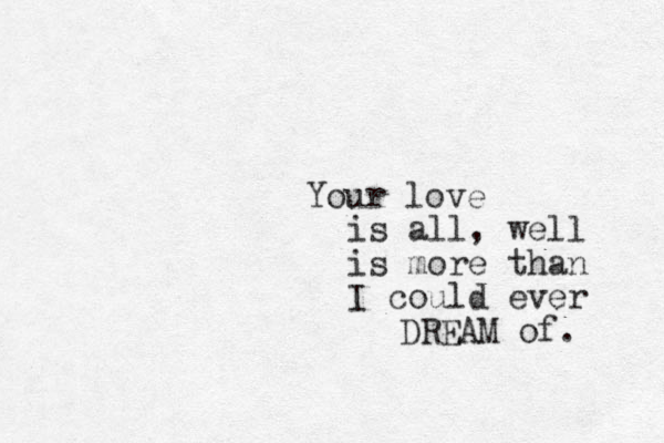 Your love is all , well is more than I could ever DREAM of. 