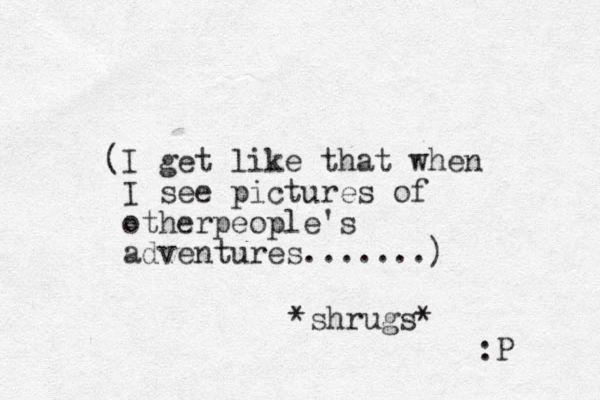 (I get like that when I see pictures of otherpeople's adventures.......) *shrugs* :P 