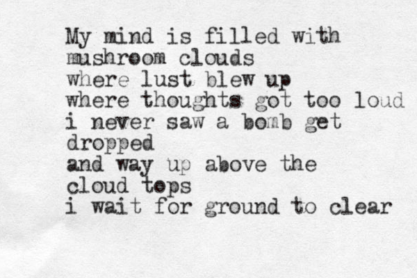 My mind is filled with mushroom clouds where lust blew up where thoughts got too loud i never saw a bomb get dropped and way up above the cloud tops i wait for ground to clear 