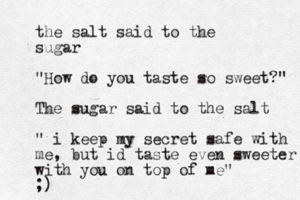 the salt said to the sugar "How do you taste so sweet?" The sugar said to the salt " i keep my secret safe with me, but id taste even sweeter with you on top of me" ;)