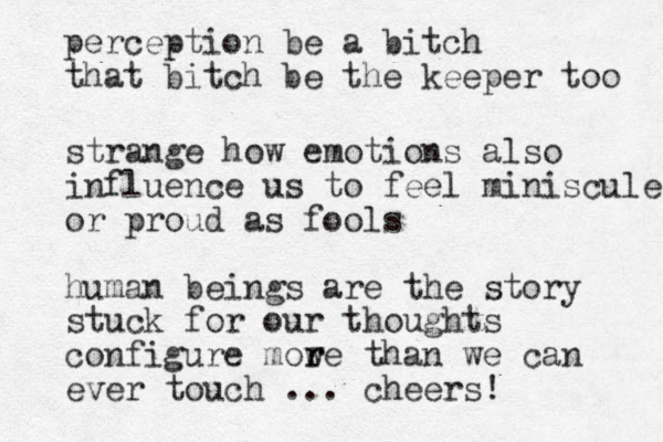 perception be a bitch that bitch be the keeper too strange how emotions also influence us to feel miniscule or proud as fools human beings are the story stuck for our thoughts configure mow r re than we can ever touch ... cheers!