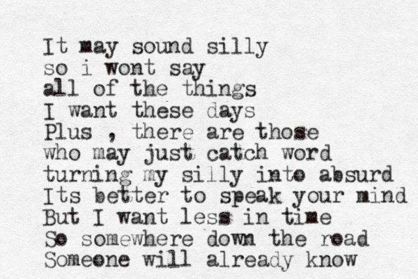 It may sound silly so i wont say all of the things I want these days Plus , there are those who may just catch word turning my silly into absurd Its better to speak your mind But I want less in time So somewhere down the road Someone will already know 
