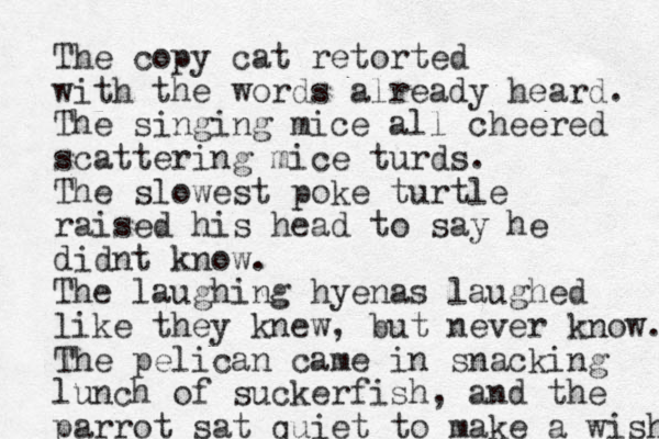 The copy cat retorted with the words already heard. The singing mice all cheered scattering mice turds. The slowest poke turtle raised his head to say he didnt know. The laughing hyenas laughed like they knew, but never know. The pelican came in snacking lunch of suckerfish, and the parrot sat quiet to make a wish 