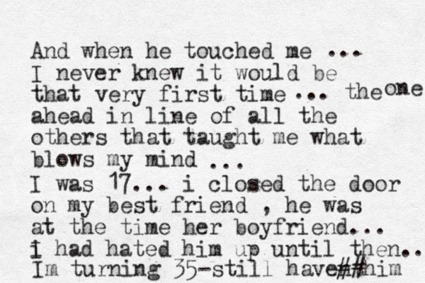 And when he touched me I never knew it would be that very first time ahead in line of all the others that taught me what blows my mind ... ... the one ... I was 17... i closed the door on my best friend , he was at the time her boyfriend... i I had hated him up until then... Im turning 35-still havent ##him 
