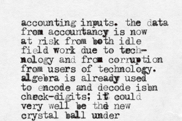 accounting inputs. the data from accountancy is now at risk from both idle field worl k due to trch e - nology and from corruption from users of technology. algebra is already used to encode and decode isbn chrc e k-digits; if t could very well be thd e new crystal ball under