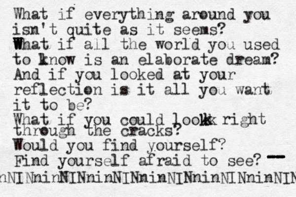 What if everything around you isn't quite as it seems? w W W W W W W W What if all the world you used to l know is an elaborate dream? And if you looked at your reflection is it all you want it to be? What if you could lookk k k k right through the cracks? Would you find yourself? Find yourself afraid to see? -- -- -- -- -- - NINninNINninNINninNINninNINninNIN n