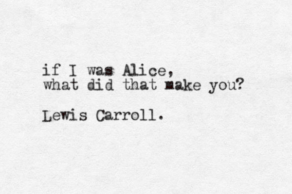 if I was Alice, what did that make you? Lewis Carroll. 