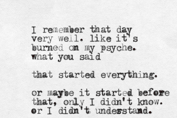 I remember that day very well. like it's burned on my psyche. what you said that started everything. or maybe it started before that, only I didn't know. or I didn't undes r rstand. 