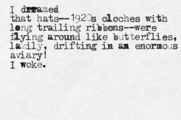 I drramed that hats--1920s cloches with long trailing ribbons-- were flying around like butterflies, lazily , drifting in an enormous aviary! I woke. e