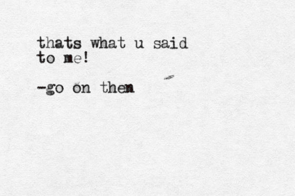 thats what u said to me! -go on then