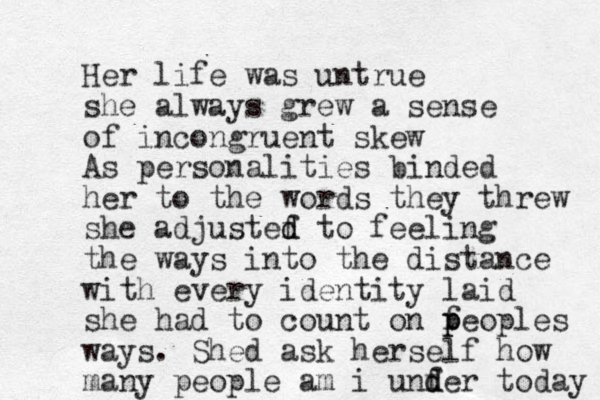 Her life was untrue she always grew a sense of incongruent skew As personalities binded her to the words they threw she adjustef d d to feeling the ways into the distance with every identity laid she had to count on f p peoples ways . Shed ask herself how many people am i unf d der today 