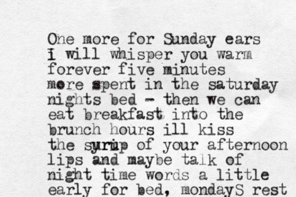 One more for Sunday ears i I will whisper you warm forever five minutes more spent in the saturday night s bed - then we can eat breakfast into the brunch hours ill kiss the surip yru u of your afternoon lips and maybe talk of night time words a little early for bed, mondayS rest 