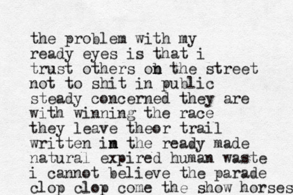 the problem with my ready eyes is that i trust others ob n n the street not to shit in public steady concerned they are with winning the race they leave theor trail written im n n the ready made natural expired human waste i cannot believe the parade clop clop come the show horses 