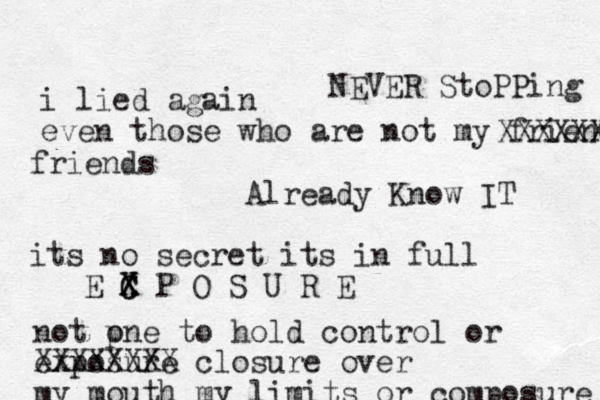 i lied again even those who are not my friends XXXXXXXX friends Already Know IT its no secret its in full E C X C X P O S U R E not pne o to hold control or exposure XXXXXXXX closure over my mouth my limits or composure NEVER StoPPing 