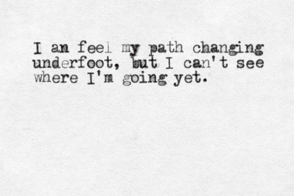 I an feel my path changing underfoot, but I can't se where I'm going yet. e 