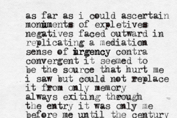 as far as i could ascertain monim u uments of expletives negatives faced outward in replicating a mediation sense of irgency i urgency contra convergent it seemed to be the source that hurt me i saw but could not replace it from only memory always exiting theough r r the entry it was only me before me until the century 