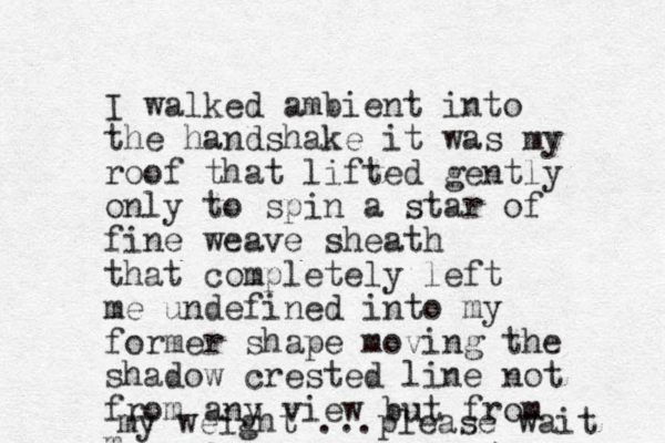 I walked ambient into the handshake it was my roof that lifted gently only to spin a star of fine weave sheath that completely left me undefined into my former shape moving the shadow crested line not from any view but from m my weight ... please wait 