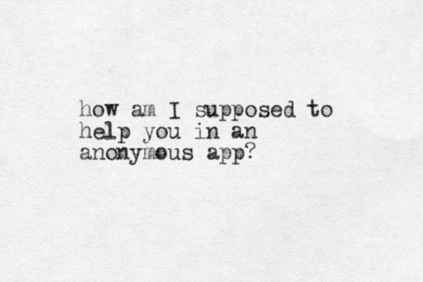 how am I supposed to help you in an anonymous app?