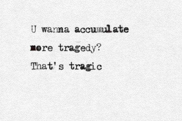 U wanna accumulate more tragedy? That's tragic