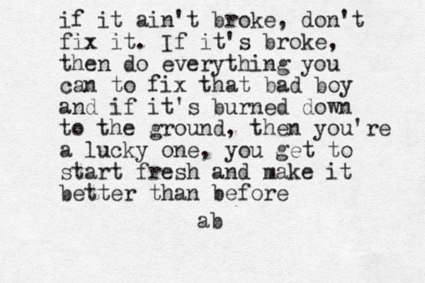 if it ain't broke, don't fix it. If it's broke, then do everything you can to fix that bad boy and if it's burned down to the ground, then you're a lucky one, you get to start fresh and make it better than before ab