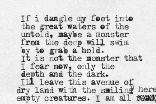 If i dangle my foot into the great waters of the untold, maybe a monster from the deep will swim by to grab a hold. It is not the monster that I fear now, only the depth and the dark. Ill leave this avenue of dry land with the smiling empty creatures. I am a ll ready XXXX here ) ) 