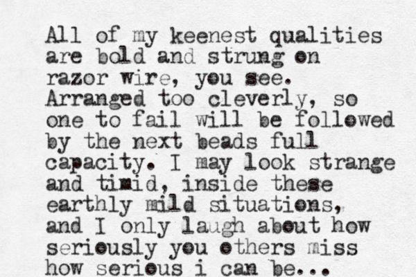 All of my keenest qualities are bold and strung on razor wire, you see. Arranged too cleverly, so one to fail will be followed by the next beads full capacity. I may look strange and timid, inside these earthly mild situations, and I only laugh about how seriously you others miss how serious i can be...
