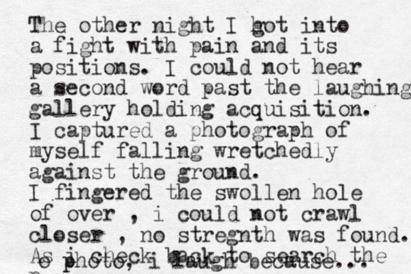 The other night I hot g into a fight with pain and its positions. I could not hear a second word past the laughing gallery holding acquisition. I captured a photograph of myself falling wretchedly against the ground. I fingered the swollen hole of over , i could not crawl closer , no stregnth was found. As i check back to search the p o p photo, i laugh because... 