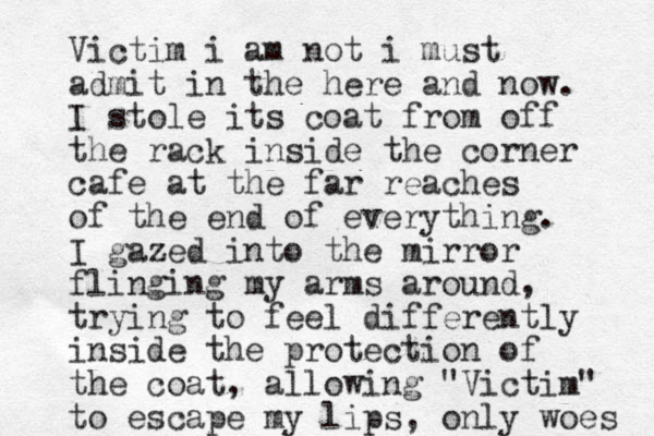 Victim i am not i must admit in the here and now. I stole its coat from off the rack inside the corner cafe at the far reaches of the end of everything. I gazed into the mirror flinging my arms around, trying to feel differently inside the protection of the coat, allowing "Victim" to escape my lips, only woes 