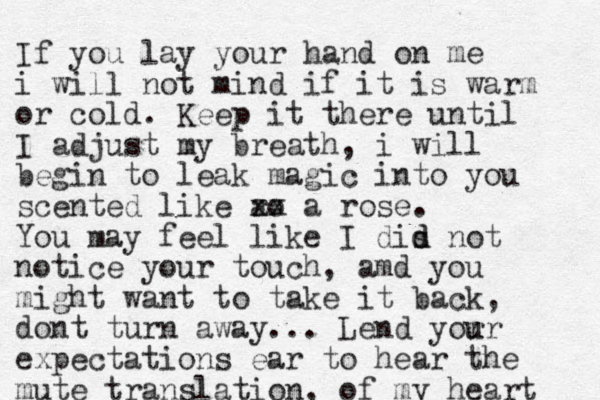 If you lay your hand on me i will not mind if it is warm or cold. Keep it there until I adjust my breath, i will begin to leak magic into you scented like ro a xx a rose. You may feel like I dis d d not notice your touch, amd you might want to take it back, dont turn away... Lend yor u ur expectations ear to hear the mute translation, of my heart 
