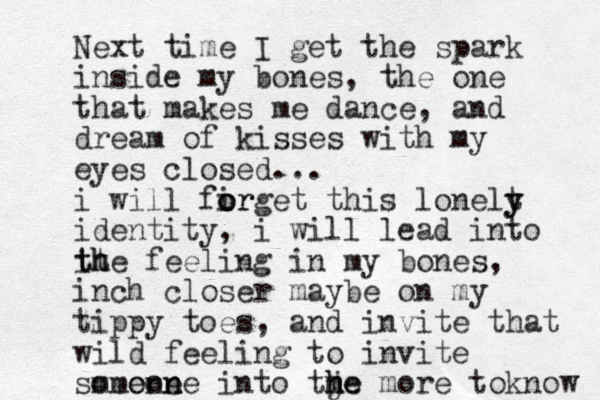 Next time I get the spark inside my bones, the one that makes me dance, and dream of kisses with my eyes closed... i will fir o o orget this lonelt y y identity, i will lead into it t th he feeling in my bones, inch closer maybe on my tippy toes, and invite that wild feeling to invite smeone omeon ne into tje m h he more to know 