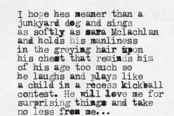 I hope hes meaner than a junkyard dog and sings as softly as sara Mclachlan and holds his manliness in the greying hair i u upon his chest that reminds him of his age too much so he laughs and plays like a child in a recess kickball contest. He will love me for surprising things and take no less from me...