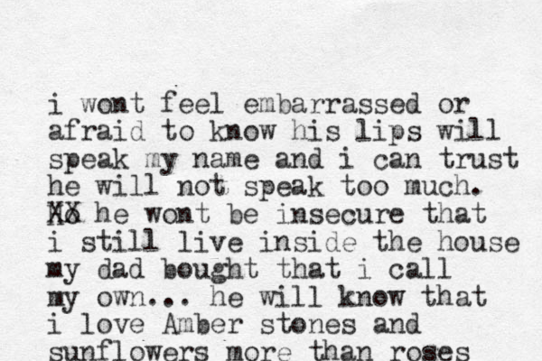 i wont feel embarrassed or afraid to know his lips will speak my name and i can trust he will not speak too much. Ho XX he wont be insecure that i still live inside the house my dad bought that i call my own... he will know that i love Amber stones and sunflowers more than roses 