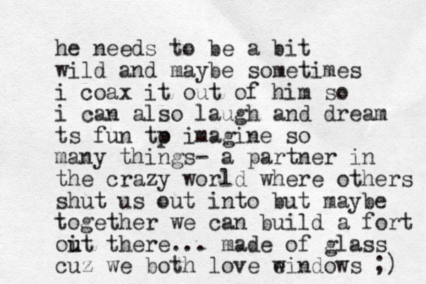 he needs to be a bit wild and maybe sometimes i coax it out of him so i can also laugh and dream ts fun tp o imagine so many things- a partner in the crazy world where others shut us out into but maybe together we can build a fort oit there u u ... made of glass cuz we both love eindows w ;) 