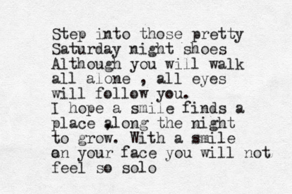 Step into those pretty Saturday night shoes Although you will walk all alone , all eyes will follow you. I hope a smile finds a place , along the night to grow. With a smile a on your face you will not feel so solo