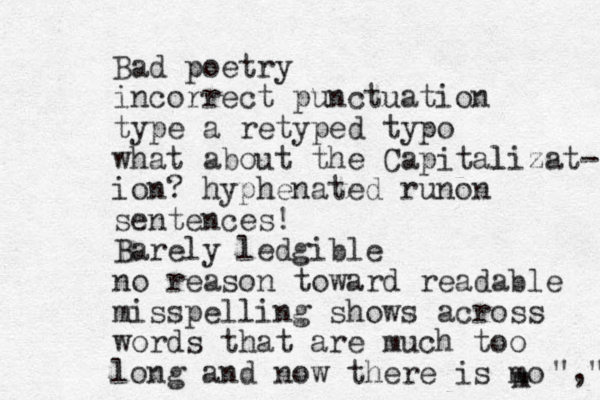 Bad poetry incorrect punctuation type a retyped typo what about the Capital lizat- ion? hyphenated runon sentences! Barely ledgible no reason toward readable misspelling shows across words that are much too long and now there is mo m "," 