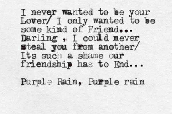 I never wanted to be your Lover/ I only wanted to be some kind of Friend... Darling , I could never steal you from another/ Its such a shame our friendship has to End... Purple Rain, Purple rain 