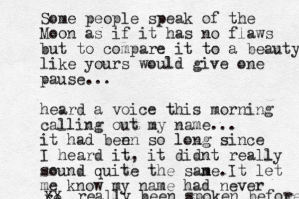 Some people speak of the Moon as if it has no flaws but to compare it to a beauty like yours would give one pause... heard a voice this morning calling out my name... it had benn e so long since I heard it, it didnt really sound quite the sane m . It let me know my name had never re XX really been spoken before 