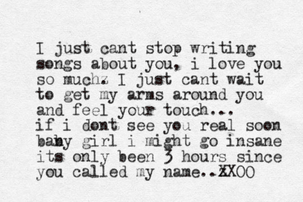 I just cant stop writing songs about you, i love you so muchz . I just cant wait to get my arms around you and feel your touch... if i dont see you real soon bany b girl i might go insane its only been 3 hours since you called my name..z XXOO 