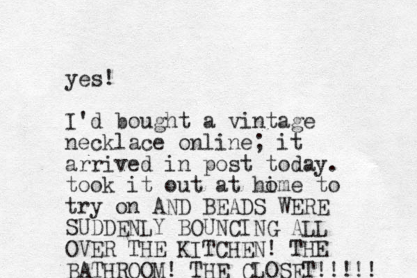 yes! I'd bought a vintage necklace online; it arrived in post today. took it out at hime o to try on AND BEADS WERE SUDDENLY BOUNCING ALL OVER THE KITCHEN! THE BATHROOM! THE CLOSET!!!!! 