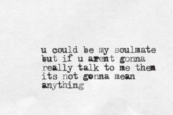 u could be my soulmate but if u arent gonna really talk to me then its not gonna mean anything