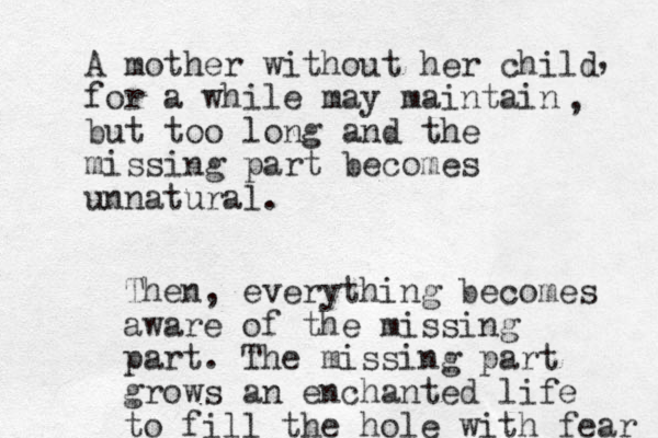 A mother without her child for a while may maintain but too long and the missing part becomes unnatural. , , Then, everything becomes aware of the missing part . The missing part grows a n enchanted life to fill the hole with fear 