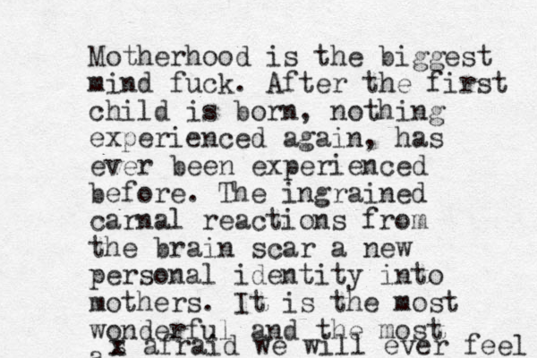Motherhood is the biggest mind fuck. After the first child is born, nothing experienced again, has ever been experienced before. The ingrained carnal reactions from the brain scar a new personal identity into mothers. It is the most wonderful and the most a s x afraid we will ever feel 