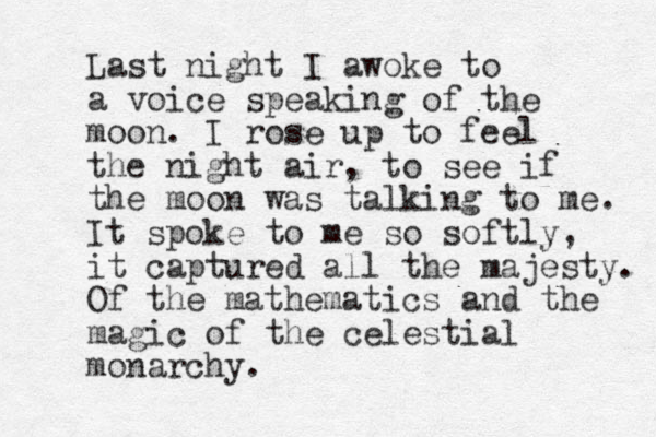 Last night I awoke to a voice speaking of the moon. I rose up to feel the night air, to see if the moon was talking to me. It spoke to me so softly, it captured all the majesty. Of the mathematics and the magic of the celestial monarchy. 