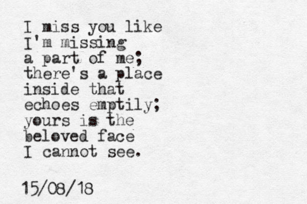 I miss you like I'm missing a part of me; there's a place inside that echoes emptily; yours is the beloved face I cannot see. 15/08/18