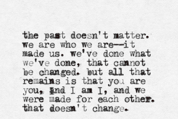 the past doesn't matter. we are who we are--it made us. we've done what we've done, that cannot be changed. but all that remains is that you are you, I and I am I, and we were made for each other. that doesn't change. 