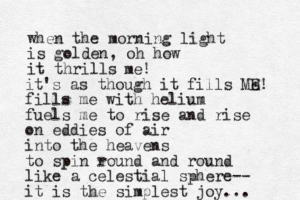 when the morning light is golden, oh how it thrills me! it's as though it fills Me E! fills me with helium fuels me to rise and rise on eddies of air into the heavens to spin round and round like a celestial sphere-- it is the simplest joy... 
