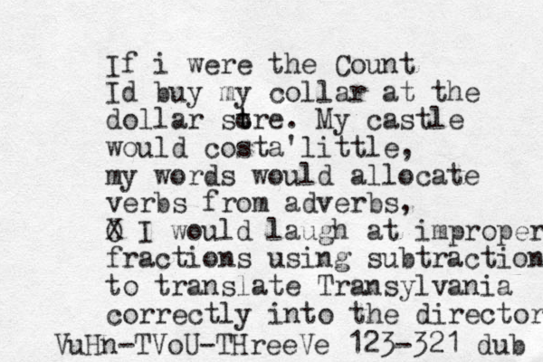 If i were the Count Id buy my collar at the dollar sore t t . My castle would costa'little , my words would allocate verbs from adverbs, O X I would laugh at improper fractions using subtraction to translate Transylvania correctly into the directory VuHn-TVoU-THreeVe 123-321 dub 