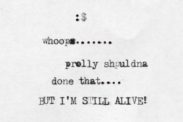 whoops....... prolly shpuldna done that.... BUT I'M STILL ALIVE! :$ 