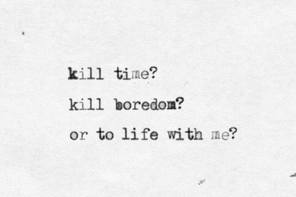 kill time? kill boredom? or to life with me?